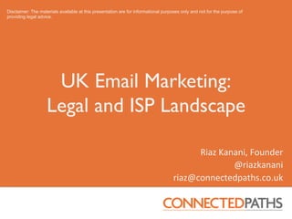 Disclaimer: The materials available at this presentation are for informational purposes only and not for the purpose of
providing legal advice.




                     UK Email Marketing:
                    Legal and ISP Landscape	
  

                                                                                          Riaz	
  Kanani,	
  Founder	
  
                                                                                                     @riazkanani	
  	
  
                                                                                    riaz@connectedpaths.co.uk	
  
 