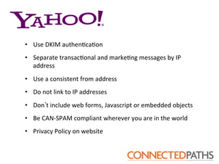 •  Use	
 DKIM	
 authen?ca?on	
 
•  Separate	
 transac?onal	
 and	
 marke?ng	
 messages	
 by	
 IP	
 
   address	
 
•  Use	
 a	
 consistent	
 from	
 address	
 
•  Do	
 not	
 link	
 to	
 IP	
 addresses	
 
•  Don t	
 include	
 web	
 forms,	
 Javascript	
 or	
 embedded	
 objects	
 
•  Be	
 CAN-­‐SPAM	
 compliant	
 wherever	
 you	
 are	
 in	
 the	
 world	
 
•  Privacy	
 Policy	
 on	
 website	
 
 
