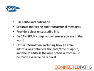 •  Use	
 DKIM	
 authen?ca?on	
 
•  Separate	
 marke?ng	
 and	
 transac?onal	
 messages	
 
•  Provide	
 a	
 clear	
 unsubscribe	
 link	
 
•  Be	
 CAN-­‐SPAM	
 compliant	
 wherever	
 you	
 are	
 in	
 the	
 
   world	
 
•  Opt-­‐in	
 informa?on,	
 including	
 how	
 an	
 email	
 
   address	
 was	
 obtained,	
 the	
 date/?me	
 of	
 opt-­‐in,	
 
   and	
 the	
 IP	
 address	
 the	
 user	
 opted	
 in	
 from	
 must	
 
   be	
 made	
 available	
 on	
 request.	
 
 