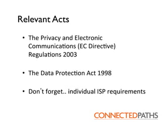 Relevant Acts	

 •  The	
 Privacy	
 and	
 Electronic	
 
    Communica?ons	
 (EC	
 Direc?ve)	
 
    Regula?ons	
 2003	
 
    	
 
 •  The	
 Data	
 Protec?on	
 Act	
 1998	
 
    	
 
 •  Don t	
 forget..	
 individual	
 ISP	
 requirements	
 
 