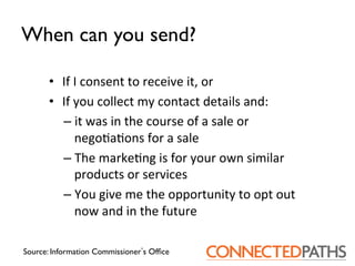 When can you send?	


       •  If	
 I	
 consent	
 to	
 receive	
 it,	
 or	
 
       •  If	
 you	
 collect	
 my	
 contact	
 details	
 and:	
 	
 
          –  it	
 was	
 in	
 the	
 course	
 of	
 a	
 sale	
 or	
 
                nego?a?ons	
 for	
 a	
 sale	
 
          –  The	
 marke?ng	
 is	
 for	
 your	
 own	
 similar	
 
                products	
 or	
 services	
 
          –  You	
 give	
 me	
 the	
 opportunity	
 to	
 opt	
 out	
 
                now	
 and	
 in	
 the	
 future	
 

Source: Information Commissioner s Ofﬁce	

 