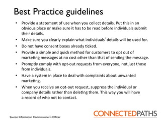 Best Practice guidelines	

    •  Provide	
 a	
 statement	
 of	
 use	
 when	
 you	
 collect	
 details.	
 Put	
 this	
 in	
 an	
 
       obvious	
 place	
 or	
 make	
 sure	
 it	
 has	
 to	
 be	
 read	
 before	
 individuals	
 submit	
 
       their	
 details.	
 
    •  Make	
 sure	
 you	
 clearly	
 explain	
 what	
 individuals 	
 details	
 will	
 be	
 used	
 for.	
 
    •  Do	
 not	
 have	
 consent	
 boxes	
 already	
 ?cked.	
 
    •  Provide	
 a	
 simple	
 and	
 quick	
 method	
 for	
 customers	
 to	
 opt	
 out	
 of	
 
       marke?ng	
 messages	
 at	
 no	
 cost	
 other	
 than	
 that	
 of	
 sending	
 the	
 message.	
 
    •  Promptly	
 comply	
 with	
 opt-­‐out	
 requests	
 from	
 everyone,	
 not	
 just	
 those	
 
       from	
 individuals.	
 
    •  Have	
 a	
 system	
 in	
 place	
 to	
 deal	
 with	
 complaints	
 about	
 unwanted	
 
       marke?ng.	
 
    •  When	
 you	
 receive	
 an	
 opt-­‐out	
 request,	
 suppress	
 the	
 individual	
 or	
 	
 
       company	
 details	
 rather	
 than	
 dele?ng	
 them.	
 This	
 way	
 you	
 will	
 have	
 	
 
       a	
 record	
 of	
 who	
 not	
 to	
 contact.	
 



Source: Information Commissioner s Ofﬁcer	

 