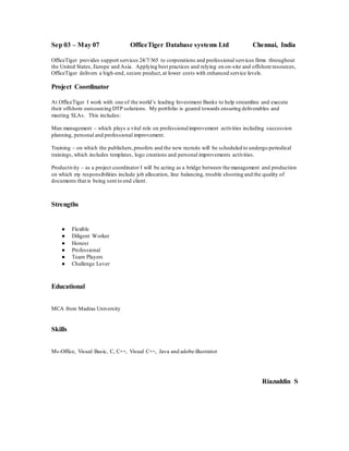 Sep 03 – May 07 OfficeTiger Database systems Ltd Chennai, India
OfficeTiger provides support services 24/7/365 to corporations and professional services firms throughout
the United States, Europe and Asia. Applying best practices and relying on on-site and offshore resources,
OfficeTiger delivers a high-end, secure product,at lower costs with enhanced service levels.
Project Coordinator
At OfficeTiger I work with one of the world’s leading Investment Banks to help streamline and execute
their offshore outsourcing DTP solutions. My portfolio is geared towards ensuring deliverables and
meeting SLAs. This includes:
Man management – which plays a vital role on professionalimprovement activities including succession
planning, personal and professional improvement.
Training – on which the publishers,proofers and the new recruits will be scheduled to undergo periodical
trainings, which includes templates, logo creations and personal improvements activities.
Productivity – as a project coordinator I will be acting as a bridge between the management and production
on which my responsibilities include job allocation, line balancing, trouble shooting and the quality of
documents that is being sent to end client.
Strengths
● Flexible
● Diligent Worker
● Honest
● Professional
● Team Players
● Challenge Lover
Educational
MCA from Madras University
Skills
Ms-Office, Visual Basic, C, C++, Visual C++, Java and adobe illustrator
Riazuddin S
 
