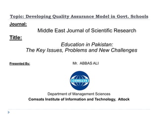 Topic: Developing Quality Assurance Model in Govt. Schools
Journal:
Middle East Journal of Scientific Research
Title:
Education in Pakistan:
The Key Issues, Problems and New Challenges
Presented By: Mr. ABBAS ALI
Department of Management Sciences
Comsats Institute of Information and Technology, Attock
 