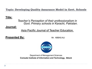 Topic: Developing Quality Assurance Model in Govt. Schools
Title:
Teacher’s Perception of their professionalism in
Govt. Primary schools in Karachi, Pakistan.
Journal:
Asia Pacific Journal of Teacher Education.
Presented By: Mr. ABBAS ALI
Department of Management Sciences
Comsats Institute of Information and Technology, Attock
 