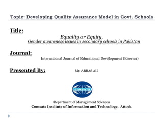 Topic: Developing Quality Assurance Model in Govt. Schools
Title:
Equality or Equity,
Gender awareness issues in secondary schools in Pakistan
Journal:
International Journal of Educational Development (Elsevier)
Presented By: Mr. ABBAS ALI
Department of Management Sciences
Comsats Institute of Information and Technology, Attock
 