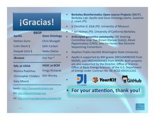 Thank you. 118
•  Berkeley	
  Bioinforma=cs	
  Open-­‐source	
  Projects	
  (BBOP),	
  
Berkeley	
  Lab:	
  Apollo	
  and	
  Gene	
  Ontology	
  teams.	
  Suzanna	
  
E.	
  Lewis	
  (PI).	
  
•  §	
  Chris1ne	
  G.	
  Elsik	
  (PI).	
  University	
  of	
  Missouri.	
  	
  
•  *	
  Ian	
  Holmes	
  (PI).	
  University	
  of	
  California	
  Berkeley.	
  
•  Arthropod	
  genomics	
  community:	
  i5K	
  Steering	
  
CommiAee	
  (esp.	
  Sue	
  Brown	
  (Kansas	
  State)),	
  Alexie	
  
Papanicolaou	
  (UWS),	
  and	
  the	
  Honey	
  Bee	
  Genome	
  
Sequencing	
  Consor(um.	
  
•  Stephen	
  Ficklin	
  GenSAS	
  Washington	
  State	
  University	
  
•  Apollo	
  is	
  supported	
  by	
  NIH	
  grants	
  5R01GM080203	
  from	
  
NIGMS,	
  and	
  5R01HG004483	
  from	
  NHGRI.	
  Both	
  projects	
  
are	
  also	
  supported	
  by	
  the	
  Director,	
  Oﬃce	
  of	
  Science,	
  
Oﬃce	
  of	
  Basic	
  Energy	
  Sciences,	
  of	
  the	
  U.S.	
  Department	
  
of	
  Energy	
  under	
  Contract	
  No.	
  DE-­‐AC02-­‐05CH11231	
  
•  	
  	
  
•  For	
  your	
  a"en=on,	
  thank	
  you!	
  
Apollo	
  
Nathan	
  Dunn	
  
Colin	
  Diesh	
  §	
  
Deepak	
  Unni	
  §	
  	
  
	
  
Gene	
  Ontology	
  
Chris	
  Mungall	
  
Seth	
  Carbon	
  
Heiko	
  Dietze	
  
	
  
BBOP	
  
Apollo:	
  hAp://GenomeArchitect.org	
  	
  
GO:	
  hAp://GeneOntology.org	
  
i5K:	
  hAp://arthropodgenomes.org/wiki/i5K	
  
¡Gracias!	
  
NAL	
  at	
  USDA	
  
Monica	
  Poelchau	
  
Christopher	
  Childers	
  
Gary	
  Moore	
  
HGSC	
  at	
  BCM	
  
fringy	
  Richards	
  
Kim	
  Worley	
  
	
  
JBrowse	
   	
   	
   	
  	
  Eric	
  Yao	
  *	
  
 