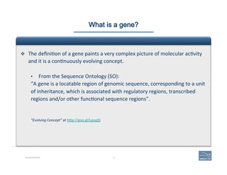 12BIO-REFRESHER
What is a gene?
v  The	
  deﬁni(on	
  of	
  a	
  gene	
  paints	
  a	
  very	
  complex	
  picture	
  of	
  molecular	
  ac(vity	
  
and	
  it	
  is	
  a	
  con(nuously	
  evolving	
  concept.	
  	
  
•  From	
  the	
  Sequence	
  Ontology	
  (SO):	
  
“A	
  gene	
  is	
  a	
  locatable	
  region	
  of	
  genomic	
  sequence,	
  corresponding	
  to	
  a	
  unit	
  
of	
  inheritance,	
  which	
  is	
  associated	
  with	
  regulatory	
  regions,	
  transcribed	
  
regions	
  and/or	
  other	
  func(onal	
  sequence	
  regions”.	
  
	
  
	
  
“Evolving	
  Concept”	
  at	
  hAp://goo.gl/LpsajQ	
  
 