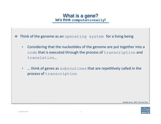 14BIO-REFRESHER
What is a gene? 
let’s think computationally!
v  Think	
  of	
  the	
  genome	
  as	
  an	
  operating system for	
  a	
  living	
  being	
  
•  Considering	
  that	
  the	
  nucleo(des	
  of	
  the	
  genome	
  are	
  put	
  together	
  into	
  a	
  
code	
  that	
  is	
  executed	
  through	
  the	
  process	
  of	
  transcription	
  and	
  
translation…
•  …	
  think	
  of	
  genes	
  as	
  subroutines	
  that	
  are	
  repe((vely	
  called	
  in	
  the	
  
process	
  of	
  transcription
Gerstein et al., 2007. Genome Res.
 