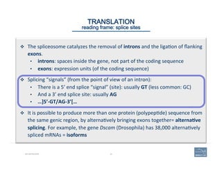 20BIO-REFRESHER
TRANSLATION 
reading frame: splice sites
v  The	
  spliceosome	
  catalyzes	
  the	
  removal	
  of	
  introns	
  and	
  the	
  liga(on	
  of	
  ﬂanking	
  
exons.	
  
•  introns:	
  spaces	
  inside	
  the	
  gene,	
  not	
  part	
  of	
  the	
  coding	
  sequence	
  
•  exons:	
  expression	
  units	
  (of	
  the	
  coding	
  sequence)	
  
v  Splicing	
  “signals”	
  (from	
  the	
  point	
  of	
  view	
  of	
  an	
  intron):	
  	
  
•  There	
  is	
  a	
  5’	
  end	
  splice	
  “signal”	
  (site):	
  usually	
  GT	
  (less	
  common:	
  GC)	
  
•  And	
  a	
  3’	
  end	
  splice	
  site:	
  usually	
  AG	
  
•  …]5’-­‐GT/AG-­‐3’[…	
  
	
  
v  It	
  is	
  possible	
  to	
  produce	
  more	
  than	
  one	
  protein	
  (polypep(de)	
  sequence	
  from	
  
the	
  same	
  genic	
  region,	
  by	
  alterna(vely	
  bringing	
  exons	
  together=	
  alterna=ve	
  
splicing.	
  For	
  example,	
  the	
  gene	
  Dscam	
  (Drosophila)	
  has	
  38,000	
  alterna(vely	
  
spliced	
  mRNAs	
  =	
  isoforms	
  
 