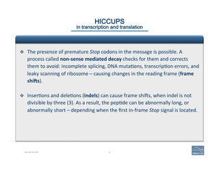 24BIO-REFRESHER
HICCUPS 
in transcription and translation
v  The	
  presence	
  of	
  premature	
  Stop	
  codons	
  in	
  the	
  message	
  is	
  possible.	
  A	
  
process	
  called	
  non-­‐sense	
  mediated	
  decay	
  checks	
  for	
  them	
  and	
  corrects	
  
them	
  to	
  avoid:	
  incomplete	
  splicing,	
  DNA	
  muta(ons,	
  transcrip(on	
  errors,	
  and	
  
leaky	
  scanning	
  of	
  ribosome	
  –	
  causing	
  changes	
  in	
  the	
  reading	
  frame	
  (frame	
  
shiYs).	
  
v  Inser(ons	
  and	
  dele(ons	
  (indels)	
  can	
  cause	
  frame	
  shios,	
  when	
  indel	
  is	
  not	
  
divisible	
  by	
  three	
  (3).	
  As	
  a	
  result,	
  the	
  pep(de	
  can	
  be	
  abnormally	
  long,	
  or	
  
abnormally	
  short	
  –	
  depending	
  when	
  the	
  ﬁrst	
  in-­‐frame	
  Stop	
  signal	
  is	
  located.	
  
 