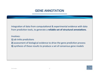 29
GENE ANNOTATION
Integra(on	
  of	
  data	
  from	
  computa(onal	
  &	
  experimental	
  evidence	
  with	
  data	
  
from	
  predic(on	
  tools,	
  to	
  generate	
  a	
  reliable	
  set	
  of	
  structural	
  annota=ons.	
  	
  
	
  
Involves:	
  
1)	
  ab	
  ini1o	
  predic(ons	
  
2)	
  assessment	
  of	
  biological	
  evidence	
  to	
  drive	
  the	
  gene	
  predic(on	
  process	
  
3)	
  synthesis	
  of	
  these	
  results	
  to	
  produce	
  a	
  set	
  of	
  consensus	
  gene	
  models	
  
Gene Annotation
 