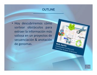 OUTLINE 
Web	
  Apollo	
  Collabora(ve	
  Cura(on	
  and	
  	
  
Interac(ve	
  Analysis	
  of	
  Genomes	
  
3OUTLINE
•  Hoy	
   descubriremos	
   cómo	
  
sortear	
   obstáculos	
   para	
  
extraer	
  la	
  información	
  más	
  
valiosa	
  en	
  un	
  proyectos	
  de	
  
secuenciación	
  &	
  anotación	
  
de	
  genomas.	
  
 