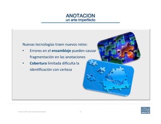 ANOTACION 
un arte imperfecto
No one is perfect, least of all automated annotation. 31
Nuevas	
  tecnologías	
  traen	
  nuevos	
  retos:	
  	
  
•  Errores	
  en	
  el	
  ensamblaje	
  pueden	
  causar	
  
fragmentación	
  en	
  las	
  anotaciones	
  
•  Cobertura	
  limitada	
  diﬁculta	
  la	
  
iden(ﬁcación	
  con	
  certeza	
  
Image: www.BroadInstitute.org
 
