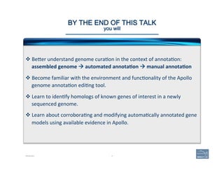 4
BY THE END OF THIS TALK 
you will 
v BeAer	
  understand	
  genome	
  cura(on	
  in	
  the	
  context	
  of	
  annota(on:	
  	
  
assembled	
  genome	
  à	
  automated	
  annota=on	
  à	
  manual	
  annota=on	
  
v Become	
  familiar	
  with	
  the	
  environment	
  and	
  func(onality	
  of	
  the	
  Apollo	
  
genome	
  annota(on	
  edi(ng	
  tool.	
  
v Learn	
  to	
  iden(fy	
  homologs	
  of	
  known	
  genes	
  of	
  interest	
  in	
  a	
  newly	
  
sequenced	
  genome.	
  
v Learn	
  about	
  corrobora(ng	
  and	
  modifying	
  automa(cally	
  annotated	
  gene	
  
models	
  using	
  available	
  evidence	
  in	
  Apollo.	
  
Introduction
 