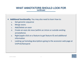 47CURATING GENOMES
WHAT ANNOTATORS SHOULD LOOK FOR 
continued
v  Addi=onal	
  func=onality.	
  You	
  may	
  also	
  need	
  to	
  learn	
  how	
  to:	
  
a.  Get	
  genomic	
  sequence	
  	
  
b.  Merge	
  exons	
  	
  
c.  Add/Delete	
  an	
  exon	
  	
  
d.  Create	
  an	
  exon	
  de	
  novo	
  (within	
  an	
  intron	
  or	
  outside	
  exis(ng	
  
annota(ons).	
  
e.  Right/apple-­‐click	
  on	
  a	
  feature	
  to	
  get	
  feature	
  ID	
  and	
  addi(onal	
  
informa(on	
  	
  
f.  Looking	
  up	
  homolog	
  descrip(ons	
  going	
  to	
  the	
  accession	
  web	
  page	
  at	
  
UniProt/Swissprot	
  	
  
 