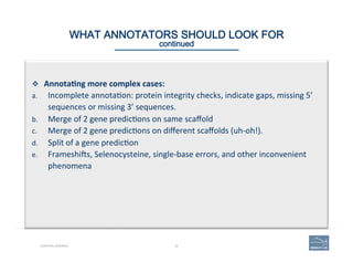 48CURATING GENOMES
WHAT ANNOTATORS SHOULD LOOK FOR 
continued
v  Annota=ng	
  more	
  complex	
  cases:	
  	
  
a.  Incomplete	
  annota(on:	
  protein	
  integrity	
  checks,	
  indicate	
  gaps,	
  missing	
  5’	
  
sequences	
  or	
  missing	
  3’	
  sequences.	
  	
  
b.  Merge	
  of	
  2	
  gene	
  predic(ons	
  on	
  same	
  scaﬀold	
  	
  
c.  Merge	
  of	
  2	
  gene	
  predic(ons	
  on	
  diﬀerent	
  scaﬀolds	
  (uh-­‐oh!).	
  
d.  Split	
  of	
  a	
  gene	
  predic(on	
  	
  
e.  Frameshios,	
  Selenocysteine,	
  single-­‐base	
  errors,	
  and	
  other	
  inconvenient	
  
phenomena	
  	
  
 