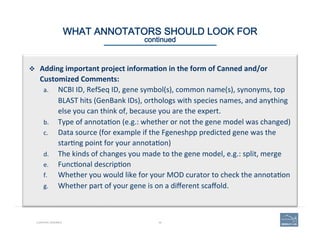 49CURATING GENOMES
WHAT ANNOTATORS SHOULD LOOK FOR 
continued
v  Adding	
  important	
  project	
  informa=on	
  in	
  the	
  form	
  of	
  Canned	
  and/or	
  
Customized	
  Comments:	
  
a.  NCBI	
  ID,	
  RefSeq	
  ID,	
  gene	
  symbol(s),	
  common	
  name(s),	
  synonyms,	
  top	
  
BLAST	
  hits	
  (GenBank	
  IDs),	
  orthologs	
  with	
  species	
  names,	
  and	
  anything	
  
else	
  you	
  can	
  think	
  of,	
  because	
  you	
  are	
  the	
  expert.	
  
b.  Type	
  of	
  annota(on	
  (e.g.:	
  whether	
  or	
  not	
  the	
  gene	
  model	
  was	
  changed)	
  	
  
c.  Data	
  source	
  (for	
  example	
  if	
  the	
  Fgeneshpp	
  predicted	
  gene	
  was	
  the	
  
star(ng	
  point	
  for	
  your	
  annota(on)	
  
d.  The	
  kinds	
  of	
  changes	
  you	
  made	
  to	
  the	
  gene	
  model,	
  e.g.:	
  split,	
  merge	
  
e.  Func(onal	
  descrip(on	
  
f.  Whether	
  you	
  would	
  like	
  for	
  your	
  MOD	
  curator	
  to	
  check	
  the	
  annota(on	
  
g.  Whether	
  part	
  of	
  your	
  gene	
  is	
  on	
  a	
  diﬀerent	
  scaﬀold.	
  
 