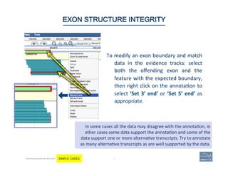 To	
  modify	
  an	
  exon	
  boundary	
  and	
  match	
  
data	
   in	
   the	
   evidence	
   tracks:	
   select	
  
both	
   the	
   oﬀending	
   exon	
   and	
   the	
  
feature	
  with	
  the	
  expected	
  boundary,	
  
then	
  right	
  click	
  on	
  the	
  annota(on	
  to	
  
select	
  ‘Set	
  3’	
  end’	
  or	
  ‘Set	
  5’	
  end’	
  as	
  
appropriate.	
  
	
  
74 |
In	
  some	
  cases	
  all	
  the	
  data	
  may	
  disagree	
  with	
  the	
  annota(on,	
  in	
  
other	
  cases	
  some	
  data	
  support	
  the	
  annota(on	
  and	
  some	
  of	
  the	
  
data	
  support	
  one	
  or	
  more	
  alterna(ve	
  transcripts.	
  Try	
  to	
  annotate	
  
as	
  many	
  alterna(ve	
  transcripts	
  as	
  are	
  well	
  supported	
  by	
  the	
  data.	
  
74	
EXON STRUCTURE INTEGRITY
Becoming Acquainted with Web Apollo. SIMPLE CASES
 