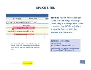 76 |
Exon/intron	
  junc(on	
  possible	
  error	
  
Original	
  model	
  
Curated	
  model	
  
Non-­‐canonical	
   splices	
   are	
   indicated	
   by	
   an	
  
orange	
   circle	
   with	
   a	
   white	
   exclama(on	
   point	
  
inside,	
   placed	
   over	
   the	
   edge	
   of	
   the	
   oﬀending	
  
exon.	
  	
  
Canonical	
  splice	
  sites:	
  
3’-­‐…exon]GA	
  /	
  TG[exon…-­‐5’	
  
5’-­‐…exon]GT	
  /	
  AG[exon…-­‐3’	
  
reverse	
  strand,	
  not	
  reverse-­‐complemented:	
  
forward	
  strand	
  
76	
SPLICE SITES
Becoming Acquainted with Web Apollo. SIMPLE CASES
Zoom	
  to	
  review	
  non-­‐canonical	
  
splice	
  site	
  warnings.	
  Although	
  
these	
  may	
  not	
  always	
  have	
  to	
  be	
  
corrected	
  (e.g	
  GC	
  donor),	
  they	
  
should	
  be	
  ﬂagged	
  with	
  the	
  
appropriate	
  comment.	
  	
  
 