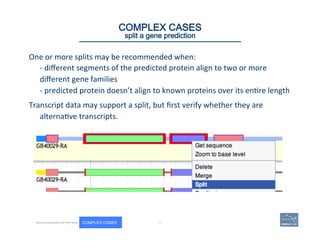 One	
  or	
  more	
  splits	
  may	
  be	
  recommended	
  when:	
  	
  
-­‐	
  diﬀerent	
  segments	
  of	
  the	
  predicted	
  protein	
  align	
  to	
  two	
  or	
  more	
  
diﬀerent	
  gene	
  families	
  	
  
-­‐	
  predicted	
  protein	
  doesn’t	
  align	
  to	
  known	
  proteins	
  over	
  its	
  en(re	
  length	
  	
  
Transcript	
  data	
  may	
  support	
  a	
  split,	
  but	
  ﬁrst	
  verify	
  whether	
  they	
  are	
  
alterna(ve	
  transcripts.	
  	
  
80 | 80	
COMPLEX CASES
split a gene prediction
Becoming Acquainted with Web Apollo. COMPLEX CASES
 