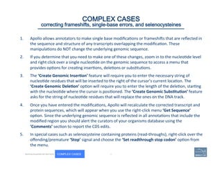 1.  Apollo	
  allows	
  annotators	
  to	
  make	
  single	
  base	
  modiﬁca(ons	
  or	
  frameshios	
  that	
  are	
  reﬂected	
  in	
  
the	
  sequence	
  and	
  structure	
  of	
  any	
  transcripts	
  overlapping	
  the	
  modiﬁca(on.	
  These	
  
manipula(ons	
  do	
  NOT	
  change	
  the	
  underlying	
  genomic	
  sequence.	
  	
  
2.  If	
  you	
  determine	
  that	
  you	
  need	
  to	
  make	
  one	
  of	
  these	
  changes,	
  zoom	
  in	
  to	
  the	
  nucleo(de	
  level	
  
and	
  right	
  click	
  over	
  a	
  single	
  nucleo(de	
  on	
  the	
  genomic	
  sequence	
  to	
  access	
  a	
  menu	
  that	
  
provides	
  op(ons	
  for	
  crea(ng	
  inser(ons,	
  dele(ons	
  or	
  subs(tu(ons.	
  	
  
3.  The	
  ‘Create	
  Genomic	
  Inser=on’	
  feature	
  will	
  require	
  you	
  to	
  enter	
  the	
  necessary	
  string	
  of	
  
nucleo(de	
  residues	
  that	
  will	
  be	
  inserted	
  to	
  the	
  right	
  of	
  the	
  cursor’s	
  current	
  loca(on.	
  The	
  
‘Create	
  Genomic	
  Dele=on’	
  op(on	
  will	
  require	
  you	
  to	
  enter	
  the	
  length	
  of	
  the	
  dele(on,	
  star(ng	
  
with	
  the	
  nucleo(de	
  where	
  the	
  cursor	
  is	
  posi(oned.	
  The	
  ‘Create	
  Genomic	
  Subs=tu=on’	
  feature	
  
asks	
  for	
  the	
  string	
  of	
  nucleo(de	
  residues	
  that	
  will	
  replace	
  the	
  ones	
  on	
  the	
  DNA	
  track.	
  
4.  Once	
  you	
  have	
  entered	
  the	
  modiﬁca(ons,	
  Apollo	
  will	
  recalculate	
  the	
  corrected	
  transcript	
  and	
  
protein	
  sequences,	
  which	
  will	
  appear	
  when	
  you	
  use	
  the	
  right-­‐click	
  menu	
  ‘Get	
  Sequence’	
  
op(on.	
  Since	
  the	
  underlying	
  genomic	
  sequence	
  is	
  reﬂected	
  in	
  all	
  annota(ons	
  that	
  include	
  the	
  
modiﬁed	
  region	
  you	
  should	
  alert	
  the	
  curators	
  of	
  your	
  organisms	
  database	
  using	
  the	
  
‘Comments’	
  sec(on	
  to	
  report	
  the	
  CDS	
  edits.	
  	
  
5.  In	
  special	
  cases	
  such	
  as	
  selenocysteine	
  containing	
  proteins	
  (read-­‐throughs),	
  right-­‐click	
  over	
  the	
  
oﬀending/premature	
  ‘Stop’	
  signal	
  and	
  choose	
  the	
  ‘Set	
  readthrough	
  stop	
  codon’	
  op(on	
  from	
  
the	
  menu.	
  
	
  84 | 84	
Becoming Acquainted with Web Apollo. COMPLEX CASES
COMPLEX CASES
correcting frameshifts, single-base errors, and selenocysteines
 