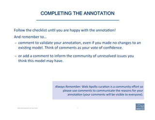 Follow	
  the	
  checklist	
  un(l	
  you	
  are	
  happy	
  with	
  the	
  annota(on!	
  
And	
  remember	
  to…	
  
–  comment	
  to	
  validate	
  your	
  annota(on,	
  even	
  if	
  you	
  made	
  no	
  changes	
  to	
  an	
  
exis(ng	
  model.	
  Think	
  of	
  comments	
  as	
  your	
  vote	
  of	
  conﬁdence.	
  
	
  
–  or	
  add	
  a	
  comment	
  to	
  inform	
  the	
  community	
  of	
  unresolved	
  issues	
  you	
  
think	
  this	
  model	
  may	
  have.	
  
85 | 85	
Always	
  Remember:	
  Web	
  Apollo	
  cura(on	
  is	
  a	
  community	
  eﬀort	
  so	
  
please	
  use	
  comments	
  to	
  communicate	
  the	
  reasons	
  for	
  your	
  	
  
annota(on	
  (your	
  comments	
  will	
  be	
  visible	
  to	
  everyone).	
  
COMPLETING THE ANNOTATION
Becoming Acquainted with Web Apollo.
 