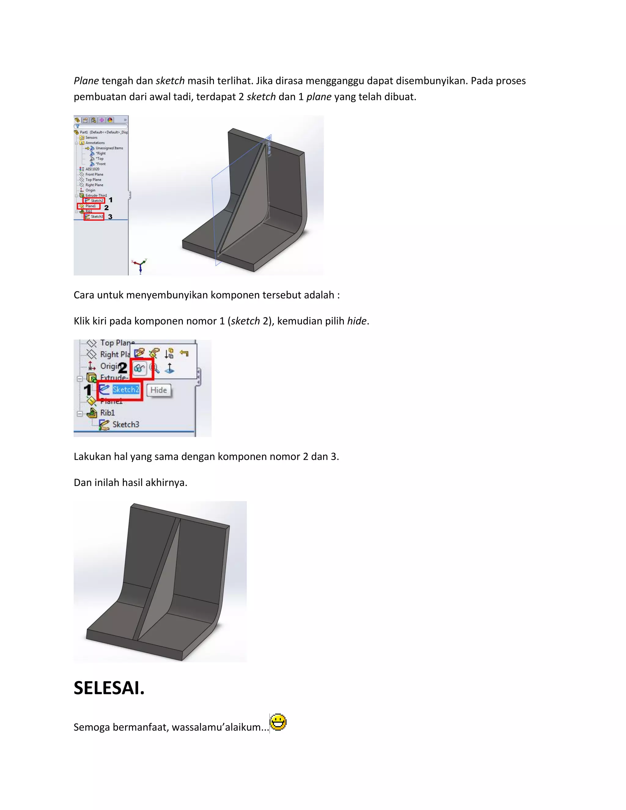 Plane tengah dan sketch masih terlihat. Jika dirasa mengganggu dapat disembunyikan. Pada proses
pembuatan dari awal tadi, terdapat 2 sketch dan 1 plane yang telah dibuat.




Cara untuk menyembunyikan komponen tersebut adalah :

Klik kiri pada komponen nomor 1 (sketch 2), kemudian pilih hide.




Lakukan hal yang sama dengan komponen nomor 2 dan 3.

Dan inilah hasil akhirnya.




SELESAI.
Semoga bermanfaat, wassalamu’alaikum...
 
