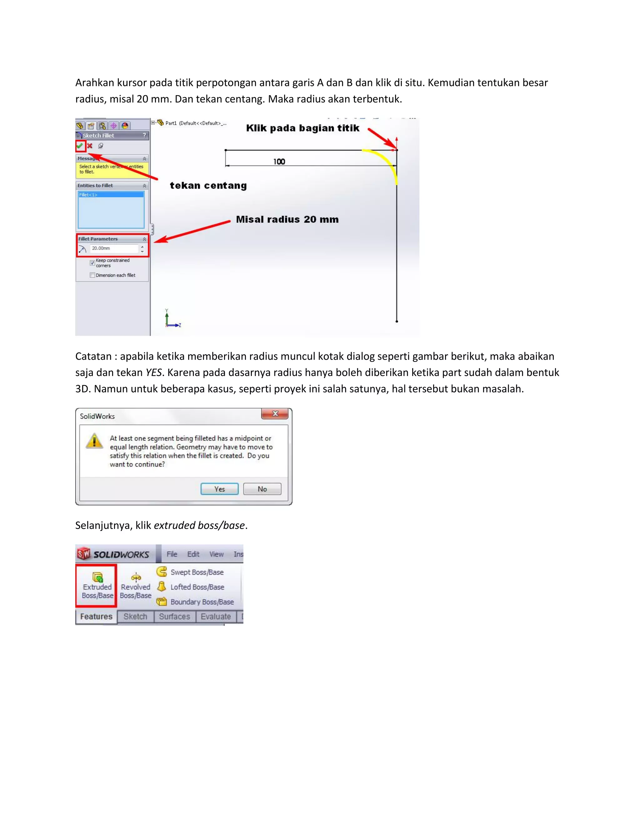 Arahkan kursor pada titik perpotongan antara garis A dan B dan klik di situ. Kemudian tentukan besar
radius, misal 20 mm. Dan tekan centang. Maka radius akan terbentuk.




Catatan : apabila ketika memberikan radius muncul kotak dialog seperti gambar berikut, maka abaikan
saja dan tekan YES. Karena pada dasarnya radius hanya boleh diberikan ketika part sudah dalam bentuk
3D. Namun untuk beberapa kasus, seperti proyek ini salah satunya, hal tersebut bukan masalah.




Selanjutnya, klik extruded boss/base.
 