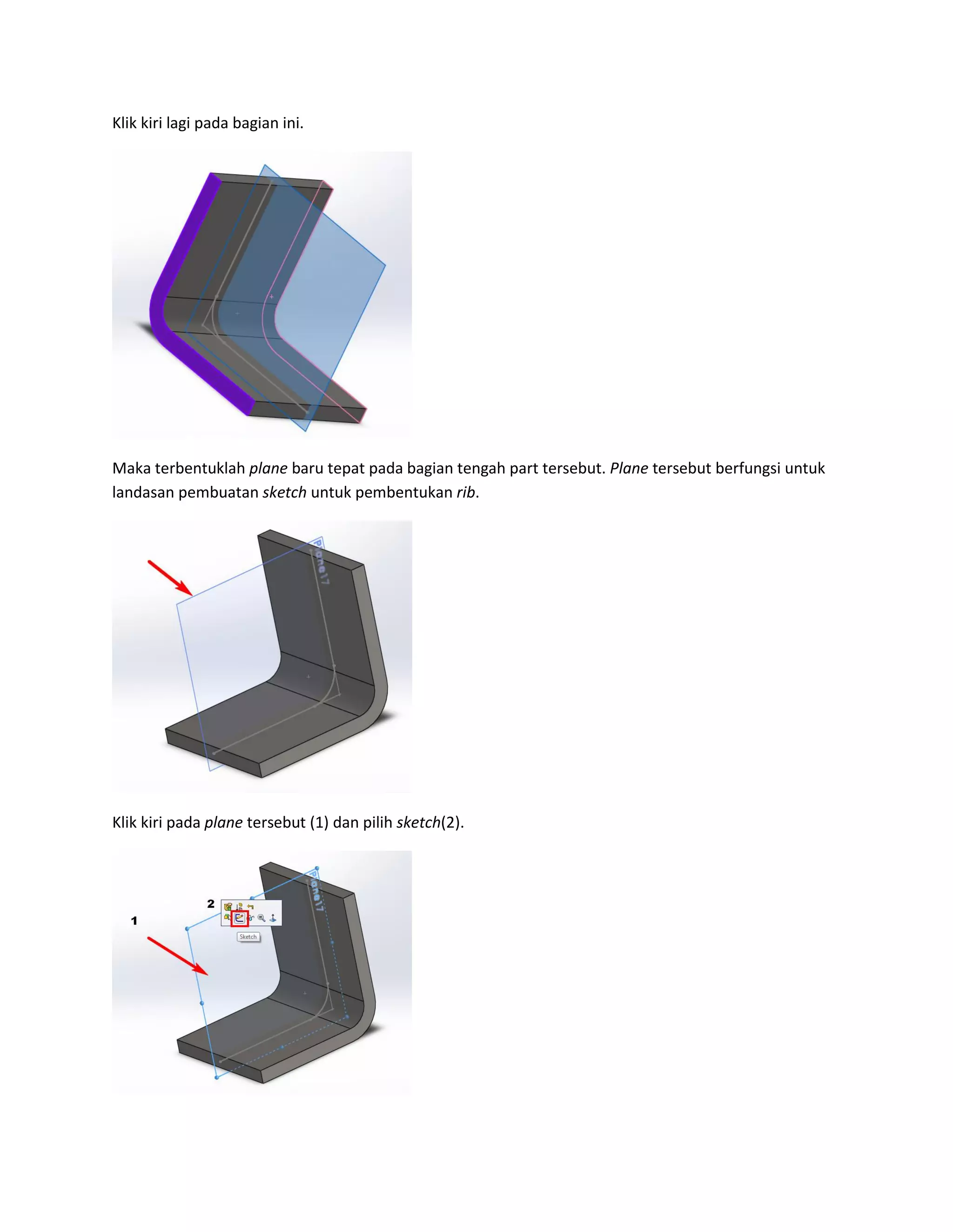 Klik kiri lagi pada bagian ini.




Maka terbentuklah plane baru tepat pada bagian tengah part tersebut. Plane tersebut berfungsi untuk
landasan pembuatan sketch untuk pembentukan rib.




Klik kiri pada plane tersebut (1) dan pilih sketch(2).
 