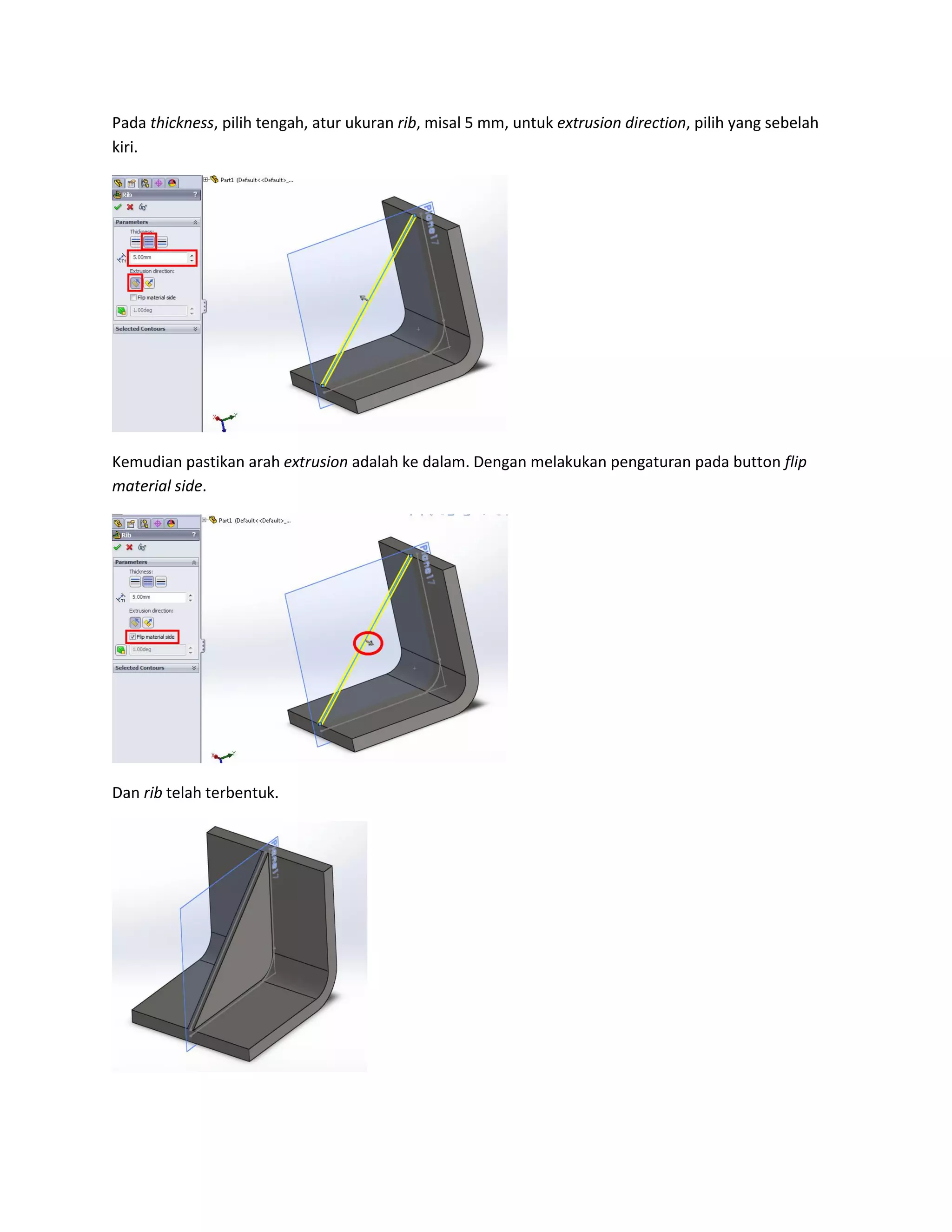 Pada thickness, pilih tengah, atur ukuran rib, misal 5 mm, untuk extrusion direction, pilih yang sebelah
kiri.




Kemudian pastikan arah extrusion adalah ke dalam. Dengan melakukan pengaturan pada button flip
material side.




Dan rib telah terbentuk.
 