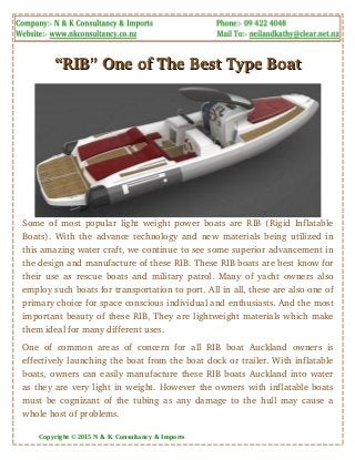 “RIB” One of The Best Type Boat“RIB” One of The Best Type Boat
Some of most popular light weight power boats are RIB (Rigid Inflatable
Boats). With the advance technology and new materials being utilized in
this amazing water craft, we continue to see some superior advancement in
the design and manufacture of these RIB. These RIB boats are best know for
their use as rescue boats and military patrol. Many of yacht owners also
employ such boats for transportation to port. All in all, these are also one of
primary choice for space conscious individual and enthusiasts. And the most
important beauty of these RIB, They are lightweight materials which make
them ideal for many different uses.
One of common areas of concern for all RIB boat Auckland owners is
effectively launching the boat from the boat dock or trailer. With inflatable
boats, owners can easily manufacture these RIB boats Auckland into water
as they are very light in weight. However the owners with inflatable boats
must be cognizant of the tubing as any damage to the hull may cause a
whole host of problems.
Copyright © 2015 N & K Consultancy & Imports
 