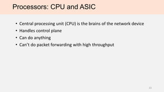 Processors: CPU and ASIC
• Central processing unit (CPU) is the brains of the network device
• Handles control plane
• Can do anything
• Can’t do packet forwarding with high throughput*
*Note: DPDK project enables x86 multi-core processors to forward 200+ Gbps
13
 