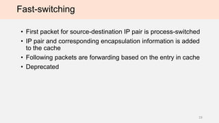Fast-switching
• First packet for source-destination IP pair is process-switched
• IP pair and corresponding encapsulation information is added
to the cache
• Following packets are forwarding based on the entry in cache
• Deprecated
19
 