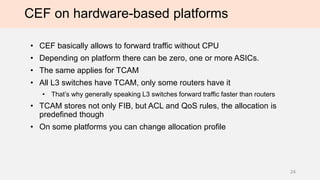CEF on hardware-based platforms
• CEF basically allows to forward traffic without CPU
• Depending on platform there can be zero, one or more ASICs.
• The same applies for TCAM
• All L3 switches have TCAM, only some routers have it
• That’s why generally speaking L3 switches forward traffic faster than routers
• TCAM stores not only FIB, but ACL and QoS rules, the allocation is
predefined though
• On some platforms you can change allocation profile
24
 