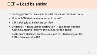 CEF – Load balancing
• Routing protocols can install several routes for the same prefix
• How will CEF decide where to send packet?
• CEF is doing load-balancing per-flow
• By default, it takes source-destination IP pair, feeds it to the
hashing algorithm, returns the number of the bucket
• Buckets are allocated automatically per NH, depending on the
traffic share count in RIB
26
 