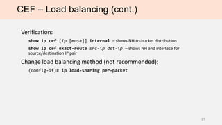 CEF – Load balancing (cont.)
Verification:
show ip cef [ip [mask]] internal – shows NH-to-bucket distribution
show ip cef exact-route src-ip dst-ip – shows NH and interface for
source/destination IP pair
Change load balancing method (not recommended):
(config-if)# ip load-sharing per-packet
27
 
