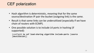 CEF polarization
• Hash algorithm is deterministic, meaning that for the same
source/destination IP pair the bucket (outgoing link) is the same.
• Result is that some links can be underutilized (especially if we have
chain of routers with ECMP).
• One possible solution is to include L4 ports in hashing (if
supported):
(config)# ip cef load-sharing algorithm include-ports [source
[destination]]
28
 