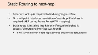 Static Routing to next-hop
• Recursive lookup is required to find outgoing interface
• On multipoint interfaces resolution of next-hop IP address is
required (ARP cache, Frame Relay/ATM mapping)
• Static route is installed into RIB only if recursive lookup is
successful (outgoing interface was found)
• It will stay in RIB even if next-hop is covered only by valid default route
31
 