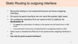 Static Routing to outgoing interface
• Recursive lookup is not required because we know outgoing
interface
• On point-to-point interface we can send the packet right away
• On multipoint interface first we need to find L2 address for
destination IP
• For every new destination IP addressin the packet we will install entry in ARP
cache
• It can still work if Proxy Arp is enabled (which is enabled by default in IOS)
• Static route is installed into RIB only if line protocol (for outgoing interface) is
up
• Use only for point-to-point interfaces!
32
 