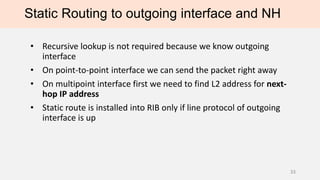 Static Routing to outgoing interface and NH
• Recursive lookup is not required because we know outgoing
interface
• On point-to-point interface we can send the packet right away
• On multipoint interface first we need to find L2 address for next-
hop IP address
• Static route is installed into RIB only if line protocol of outgoing
interface is up
33
 