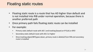 Floating static routes
• Floating static route is a route that has AD higher than default and
is not installed into RIB under normal operation, because there is
another preferred path
• Once primary path fails floating static route can be installed
• For example:
• Primary static default route with AD 1 and tracking (based on IP SLA) or BFD
• Secondary static default route with AD 2 or higher
• Once tracking object/BFD goes down, primary route is deleted from RIB and secondary
route is installed
34
 
