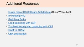 Additional Resources
• Inside Cisco IOS Software Architecture (Russ White) book
• IP Routing FAQ
• Switching Paths
• Load Balancing with CEF
• Troubleshooting load balancing with CEF
• CAM vs TCAM
• CEF polarization
37
 