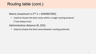 Routing table (cont.)
Metric (maximum is 232-1 = 4294967295):
• Used to choose the best route within a single routing protocol
(*not always true)
Administrative distance (0..255):
• Used to choose the best route between routing protocols
7
 