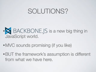 SOLUTIONS?

•                         is a new big thing in
    JavaScript world.
• MVC    sounds promising (if you like)
• BUT    the framework’s assumption is different
    from what we have here.
 
