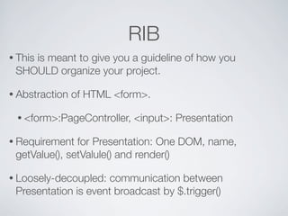 RIB
• This
    is meant to give you a guideline of how you
 SHOULD organize your project.

• Abstraction   of HTML <form>.

 • <form>:PageController,   <input>: Presentation

• Requirement  for Presentation: One DOM, name,
 getValue(), setValule() and render()

• Loosely-decoupled:  communication between
 Presentation is event broadcast by $.trigger()
 
