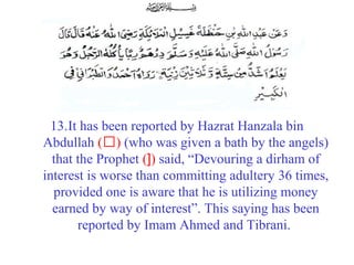 13.It has been reported by Hazrat Hanzala bin 
Abdullah (‘) (who was given a bath by the angels) 
that the Prophet (]) said, “Devouring a dirham of 
interest is worse than committing adultery 36 times, 
provided one is aware that he is utilizing money 
earned by way of interest”. This saying has been 
reported by Imam Ahmed and Tibrani.
 