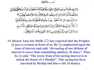14. Hazrat Anas bin Malik (‘) has reported that the Prophet
(]) gave a sermon in front of us. He (]) emphasized upon the
issue of interest and said, “devouring of one dirham of
interest is worse than committing adultery 36 times”. Then
he (]) said, “The worse from of devouring interest is to
attack the honor of a Muslim”. This saying has been
narrated by Beehqi and Ibn-e-Abi Al duniya.
 