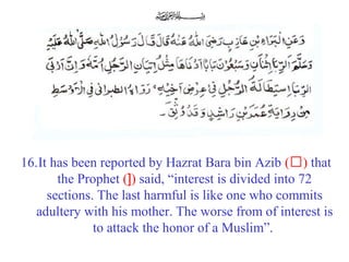 16.It has been reported by Hazrat Bara bin Azib (‘) that
the Prophet (]) said, “interest is divided into 72
sections. The last harmful is like one who commits
adultery with his mother. The worse from of interest is
to attack the honor of a Muslim”.
 