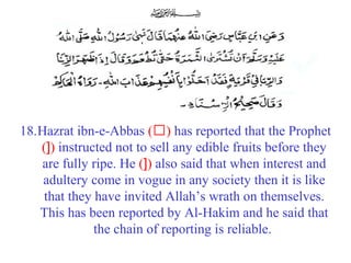 18.Hazrat ibn-e-Abbas (‘) has reported that the Prophet
(]) instructed not to sell any edible fruits before they
are fully ripe. He (]) also said that when interest and
adultery come in vogue in any society then it is like
that they have invited Allah’s wrath on themselves.
This has been reported by Al-Hakim and he said that
the chain of reporting is reliable.
 